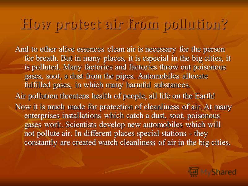 How protect air from pollution? And to other alive essences clean air is necessary for the person for breath. But in many places, it is especial in the big cities, it is polluted. Many factories and factories throw out poisonous gases, soot, a dust f