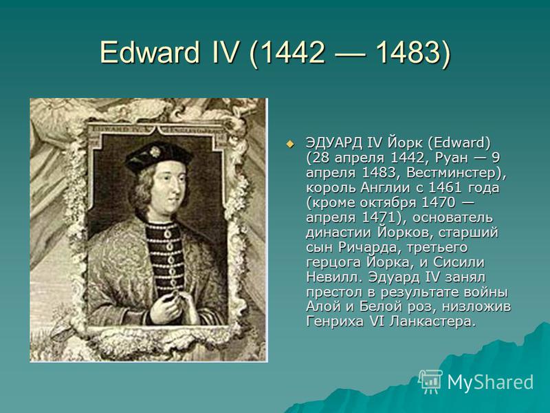 Edward IV (1442 1483) ЭДУАРД IV Йорк (Edward) (28 апреля 1442, Руан 9 апреля 1483, Вестминстер), король Англии с 1461 года (кроме октября 1470 апреля 1471), основатель династии Йорков, старший сын Ричарда, третьего герцога Йорка, и Сисили Невилл. Эду