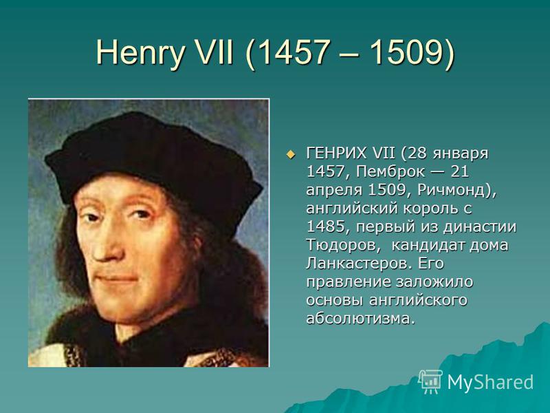 Henry VII (1457 – 1509) ГЕНРИХ VII (28 января 1457, Пемброк 21 апреля 1509, Ричмонд), английский король с 1485, первый из династии Тюдоров, кандидат дома Ланкастеров. Его правление заложило основы английского абсолютизма. ГЕНРИХ VII (28 января 1457, 