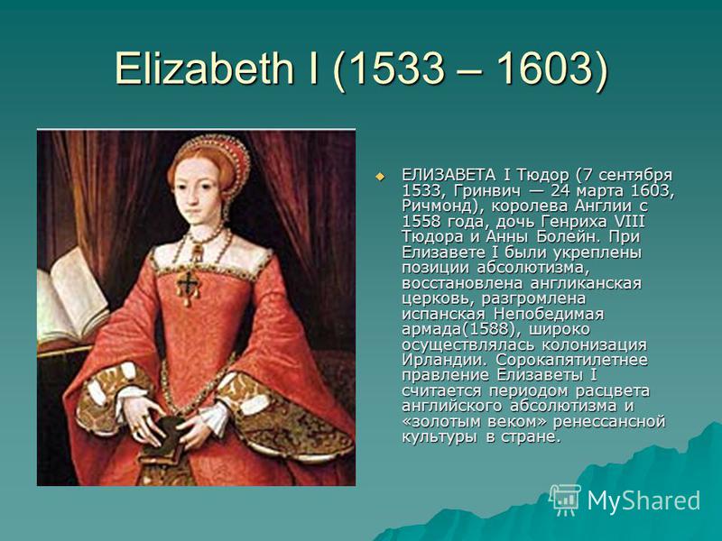 Elizabeth I (1533 – 1603) ЕЛИЗАВЕТА I Тюдор (7 сентября 1533, Гринвич 24 марта 1603, Ричмонд), королева Англии с 1558 года, дочь Генриха VIII Тюдора и Анны Болейн. При Елизавете I были укреплены позиции абсолютизма, восстановлена англиканская церковь