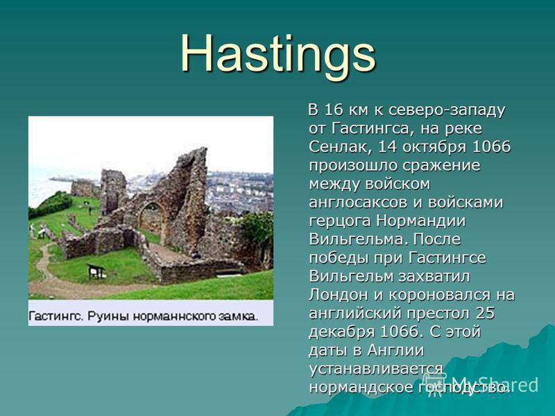 Hastings В 16 км к северо-западу от Гастингса, на реке Сенлак, 14 октября 1066 произошло сражение между войском англосаксов и войсками герцога Нормандии Вильгельма. После победы при Гастингсе Вильгельм захватил Лондон и короновался на английский прес