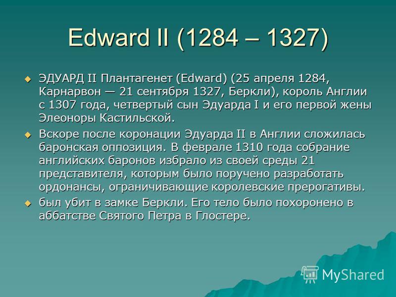 Edward II (1284 – 1327) ЭДУАРД II Плантагенет (Edward) (25 апреля 1284, Карнарвон 21 сентября 1327, Беркли), король Англии с 1307 года, четвертый сын Эдуарда I и его первой жены Элеоноры Кастильской. ЭДУАРД II Плантагенет (Edward) (25 апреля 1284, Ка