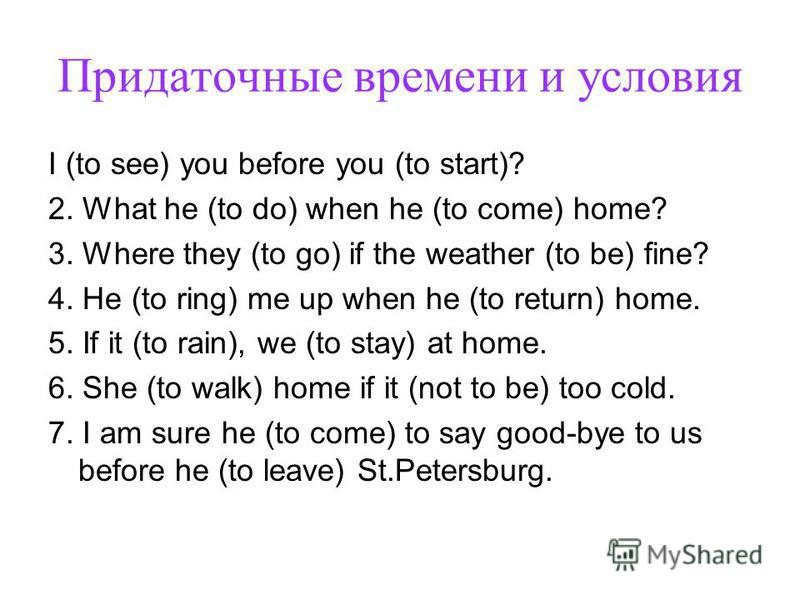Придаточные времени и условия I (to see) you before you (to start)? 2. What he (to do) when he (to come) home? 3. Where they (to go) if the weather (to be) fine? 4. He (to ring) me up when he (to return) home. 5. If it (to rain), we (to stay) at home