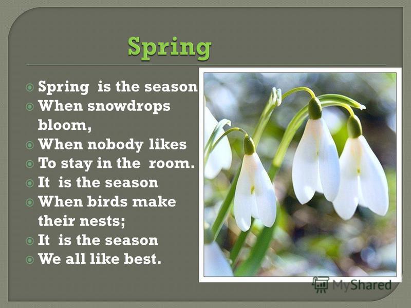 Spring is the season When snowdrops bloom, When nobody likes To stay in the room. It is the season When birds make their nests; It is the season We all like best.