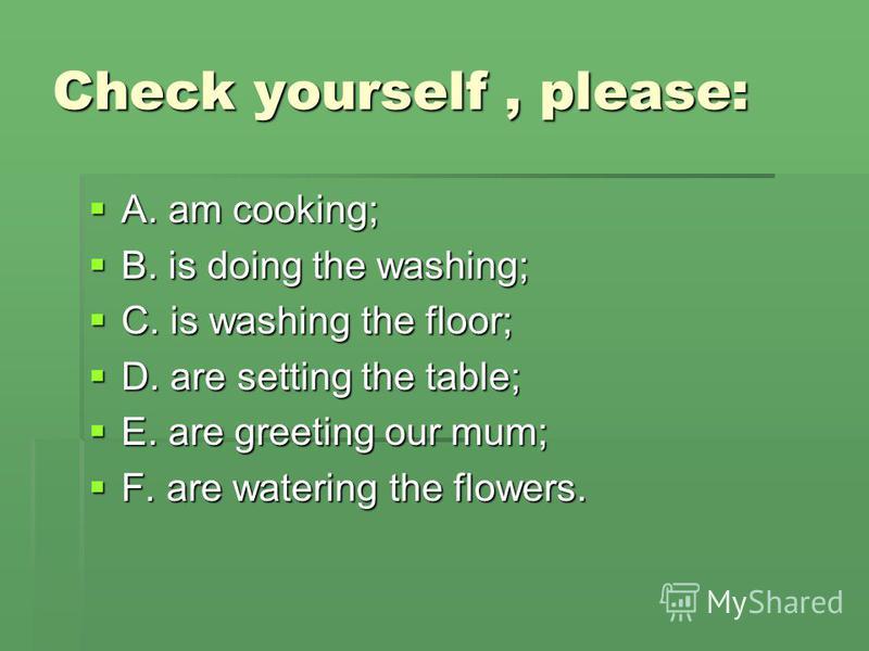 Check yourself, please: A. am cooking; A. am cooking; B. is doing the washing; B. is doing the washing; C. is washing the floor; C. is washing the floor; D. are setting the table; D. are setting the table; E. are greeting our mum; E. are greeting our