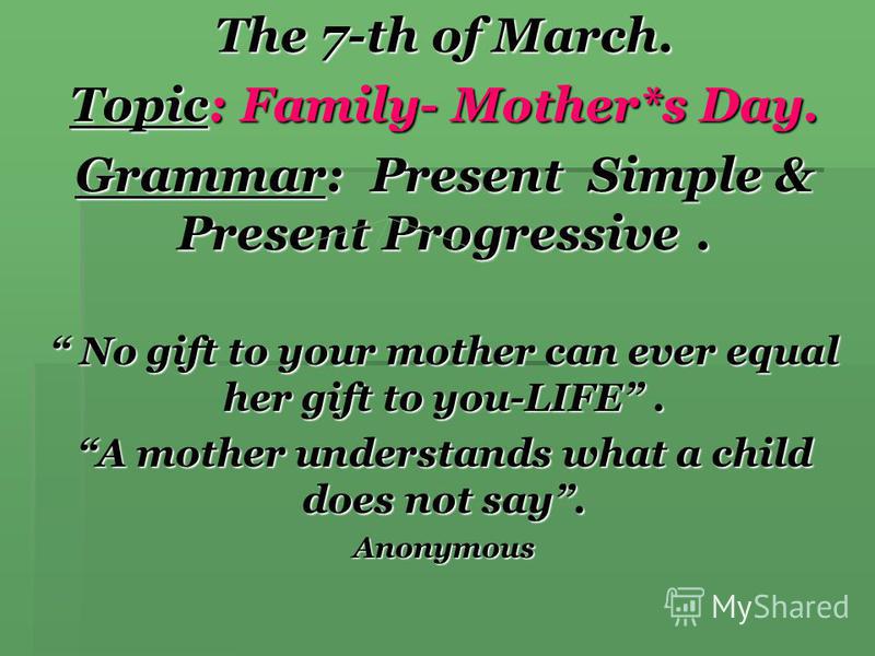 The 7-th of March. Topic: Family- Mother*s Day. Grammar: Present Simple & Present Progressive. No gift to your mother can ever equal her gift to you-LIFE. No gift to your mother can ever equal her gift to you-LIFE. A mother understands what a child d