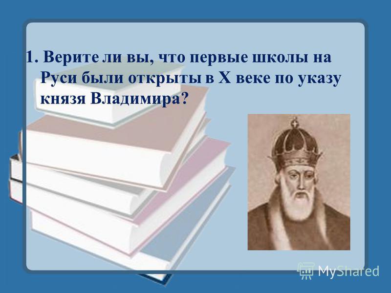 1. Верите ли вы, что первые школы на Руси были открыты в X веке по указу князя Владимира?