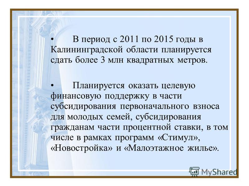 В период с 2011 по 2015 годы в Калининградской области планируется сдать более 3 млн квадратных метров. Планируется оказать целевую финансовую поддержку в части субсидирования первоначального взноса для молодых семей, субсидирования гражданам части п