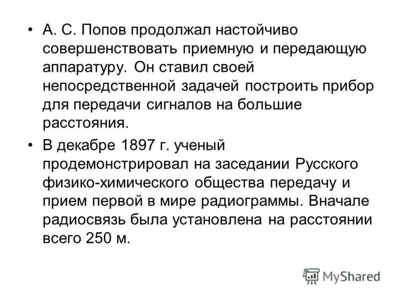 7 мая 1895 г. на заседании Русского физико-химического общества в Петербурге А. С. Попов продемонстрировал действие своего прибора, явившегося по сути дела первым в мире радиоприемником. День 7 мая стал днем рождения радио. Ныне он ежегодно отмечаетс
