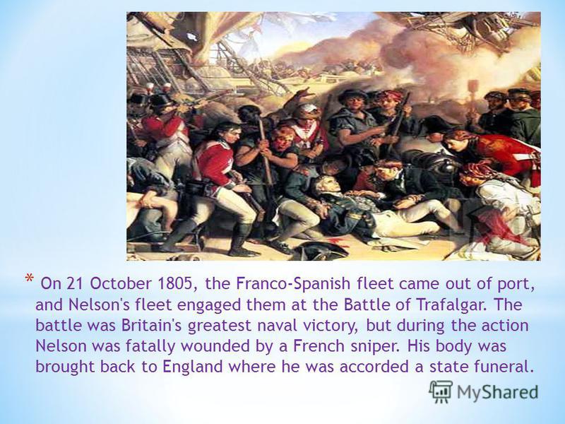 * On 21 October 1805, the Franco-Spanish fleet came out of port, and Nelson's fleet engaged them at the Battle of Trafalgar. The battle was Britain's greatest naval victory, but during the action Nelson was fatally wounded by a French sniper. His bod