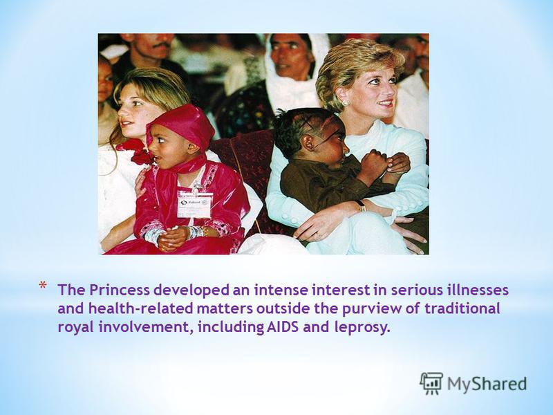* The Princess developed an intense interest in serious illnesses and health-related matters outside the purview of traditional royal involvement, including AIDS and leprosy.