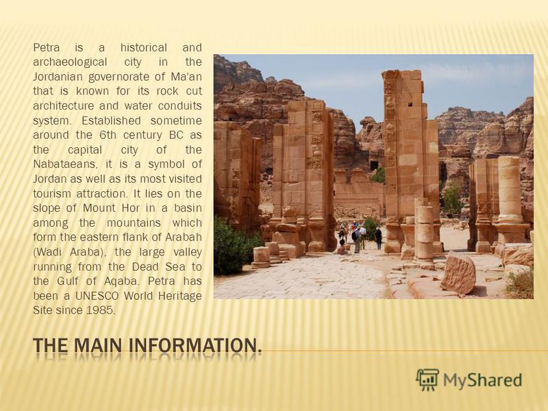 Petra is a historical and archaeological city in the Jordanian governorate of Ma'an that is known for its rock cut architecture and water conduits system. Established sometime around the 6th century BC as the capital city of the Nabataeans, it is a s