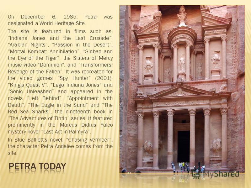 On December 6, 1985, Petra was designated a World Heritage Site. The site is featured in films such as: Indiana Jones and the Last Crusade, Arabian Nights, Passion in the Desert, Mortal Kombat: Annihilation, Sinbad and the Eye of the Tiger, the Siste