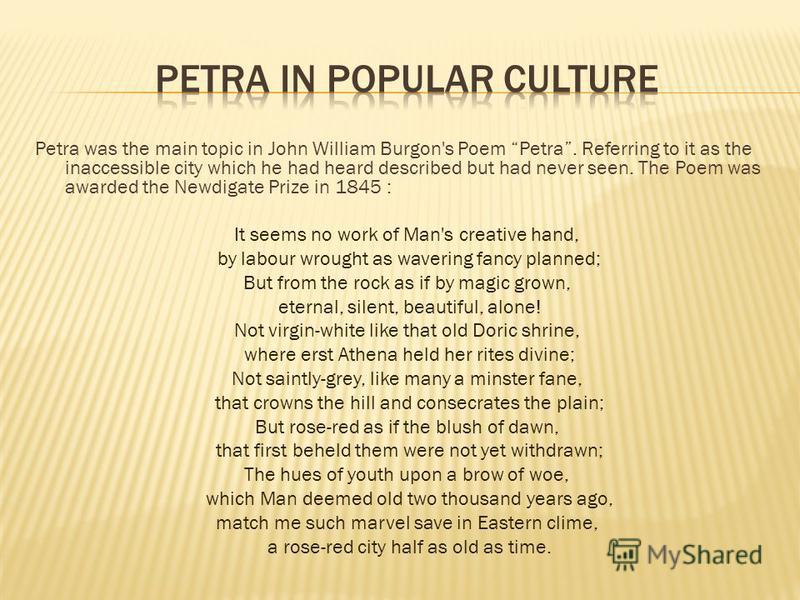 Petra was the main topic in John William Burgon's Poem Petra. Referring to it as the inaccessible city which he had heard described but had never seen. The Poem was awarded the Newdigate Prize in 1845 : It seems no work of Man's creative hand, by lab