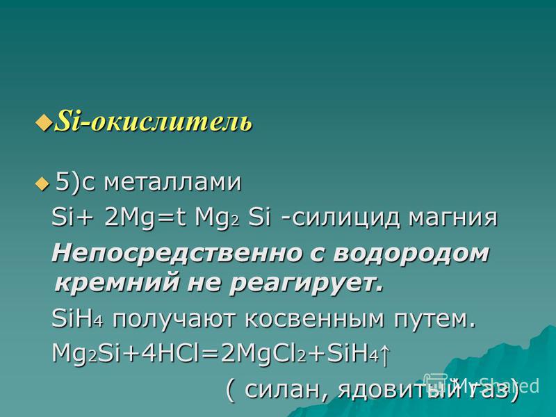 Si-окислитель Si-окислитель 5)с металлами 5)с металлами Si+ 2Mg=t Mg 2 Si -силицид магния Si+ 2Mg=t Mg 2 Si -силицид магния Непосредственно с водородом кремний не реагирует. Непосредственно с водородом кремний не реагирует. SiH 4 получают косвенным п