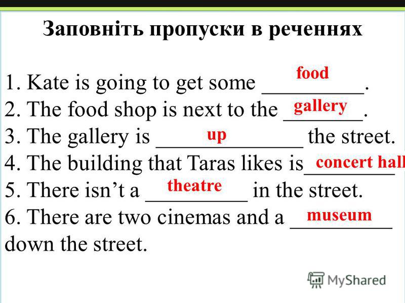 Заповніть пропуски в реченнях 1. Kate is going to get some _________. 2. The food shop is next to the _______. 3. The gallery is _____________ the street. 4. The building that Taras likes is________. 5. There isnt a _________ in the street. 6. There 