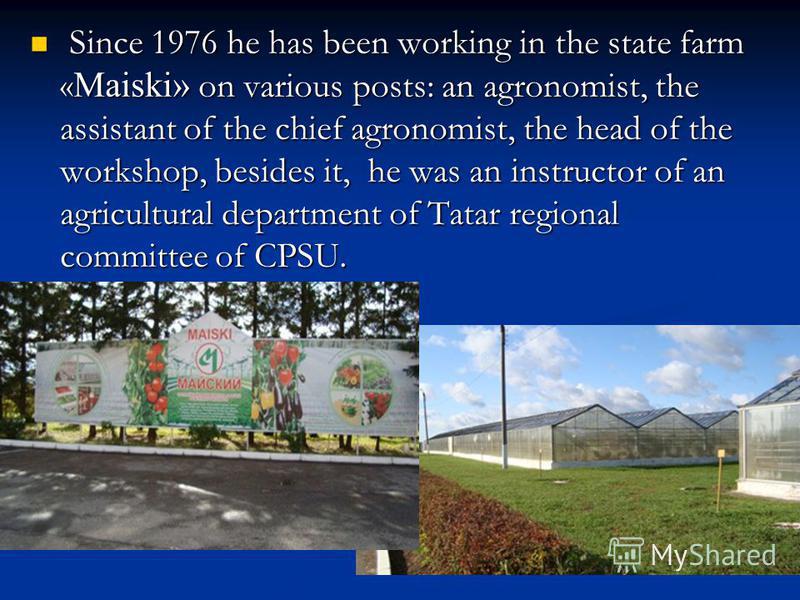 Since 1976 he has been working in the state farm « Maiski» on various posts: an agronomist, the assistant of the chief agronomist, the head of the workshop, besides it, he was an instructor of an agricultural department of Tatar regional committee of