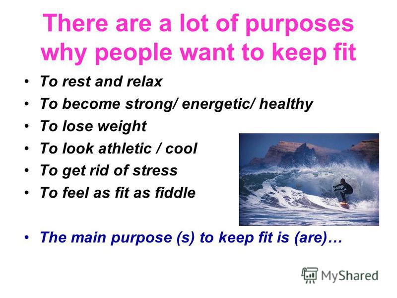 There are a lot of purposes why people want to keep fit To rest and relax To become strong/ energetic/ healthy To lose weight To look athletic / cool To get rid of stress To feel as fit as fiddle The main purpose (s) to keep fit is (are)…