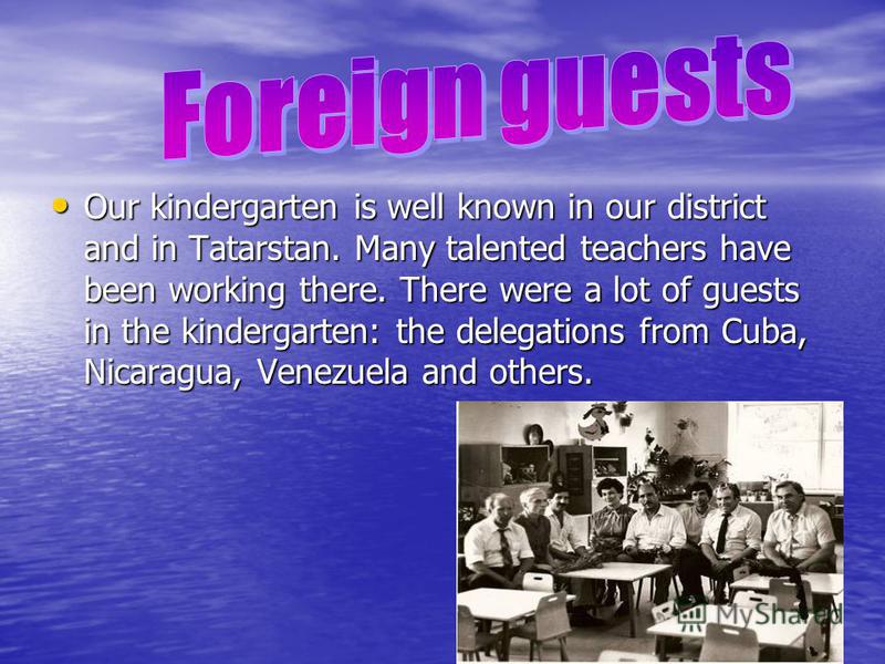 Our kindergarten is well known in our district and in Tatarstan. Many talented teachers have been working there. There were a lot of guests in the kindergarten: the delegations from Cuba, Nicaragua, Venezuela and others. Our kindergarten is well know