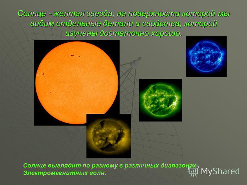 Солнце - желтая звезда, на поверхности которой мы видим отдельные детали и свойства, которой изучены достаточно хорошо. Солнце выглядит по разному в различных диапазонах Электромагнитных волн.