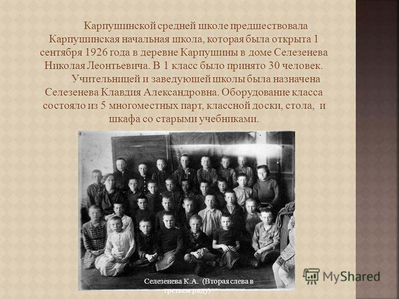 Карпушинской средней школе предшествовала Карпушинская начальная школа, которая была открыта 1 сентября 1926 года в деревне Карпушины в доме Селезенева Николая Леонтьевича. В 1 класс было принято 30 человек. Учительницей и заведующей школы была назна