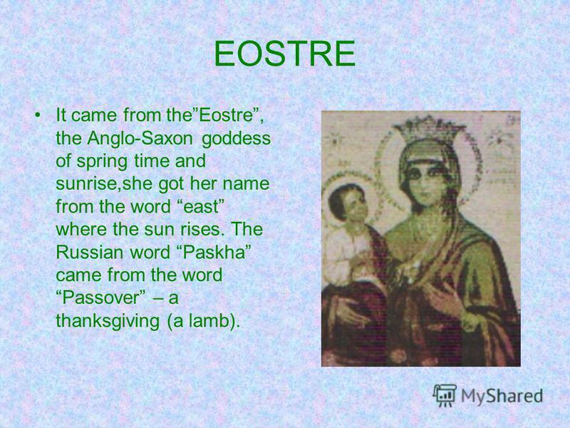 EOSTRE It came from theEostre, the Anglo-Saxon goddess of spring time and sunrise,she got her name from the word east where the sun rises. The Russian word Paskha came from the word Passover – a thanksgiving (a lamb).