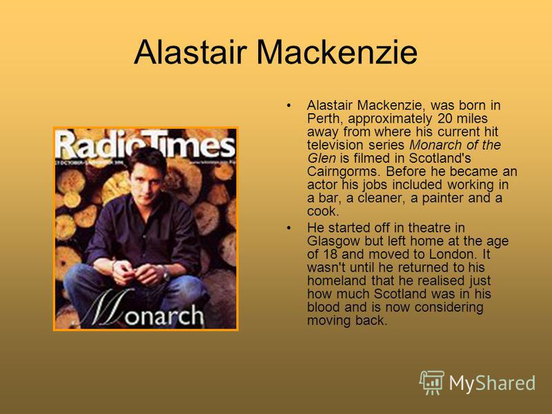 Alastair Mackenzie Alastair Mackenzie, was born in Perth, approximately 20 miles away from where his current hit television series Monarch of the Glen is filmed in Scotland's Cairngorms. Before he became an actor his jobs included working in a bar, a