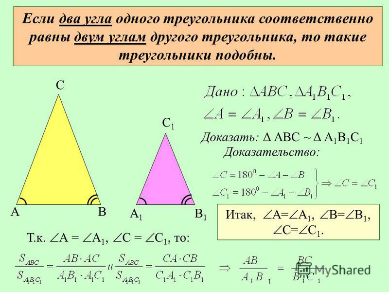 Если два угла одного треугольника соответственно равны двум углам другого треугольника, то такие треугольники подобны. АВ С А1А1 В1В1 С1С1 Доказать: Δ АВС ~ Δ А 1 В 1 С 1 Доказательство: Т.к. А = А 1, С = С 1, то: Итак, А= А 1, В= В 1, С= С 1.