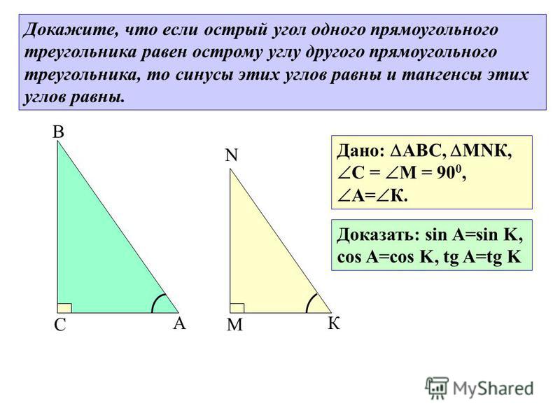 В А С N К М Дано: АВС, МNК, С = М = 90 0, А= К. Докажите, что если острый угол одного прямоугольного треугольника равен острому углу другого прямоугольного треугольника, то синусы этих углов равны и тангенсы этих углов равны. Доказать: sin A=sin K, c