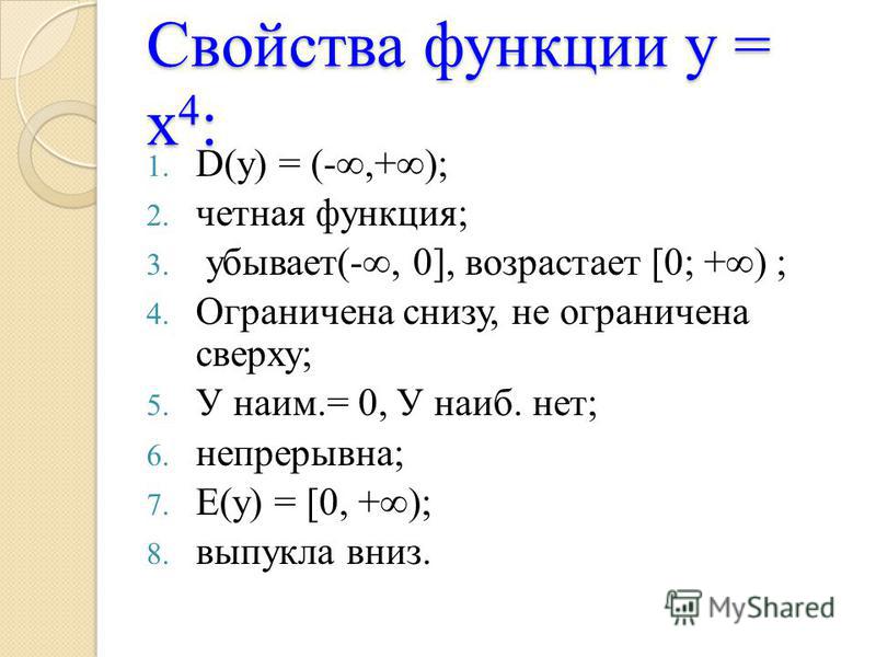 Свойства функции у = х 4 : 1. D(у) = (-,+); 2. четная функция; 3. убывает(-, 0], возрастает [0; +) ; 4. Ограничена снизу, не ограничена сверху; 5. У наим.= 0, У наиб. нет; 6. непрерывна; 7. Е(у) = [0, +); 8. выпукла вниз.