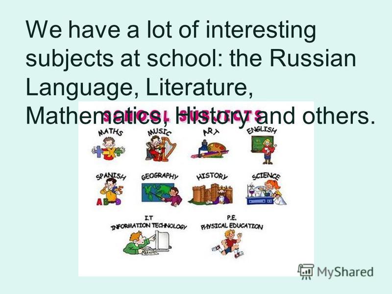 We have a lot of interesting subjects at school: the Russian Language, Literature, Mathematics, History and others.