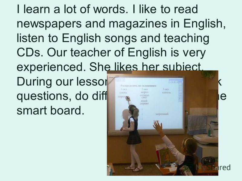 I learn a lot of words. I like to read newspapers and magazines in English, listen to English songs and teaching CDs. Our teacher of English is very experienced. She likes her subject. During our lessons we read, write, ask questions, do different ex