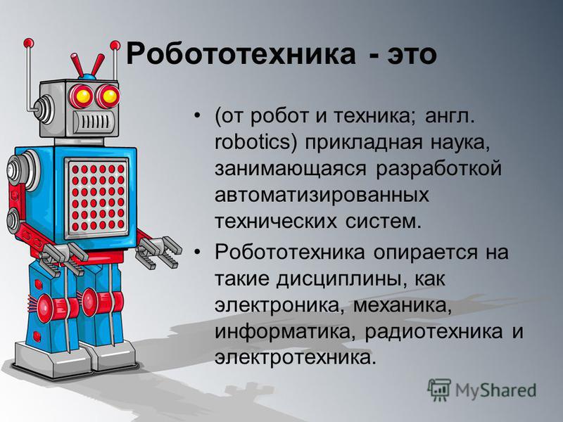 Робототехника - это (от робот и техника; англ. robotics) прикладная наука, занимающаяся разработкой автоматизированных технических систем. Робототехника опирается на такие дисциплины, как электроника, механика, информатика, радиотехника и электротехн