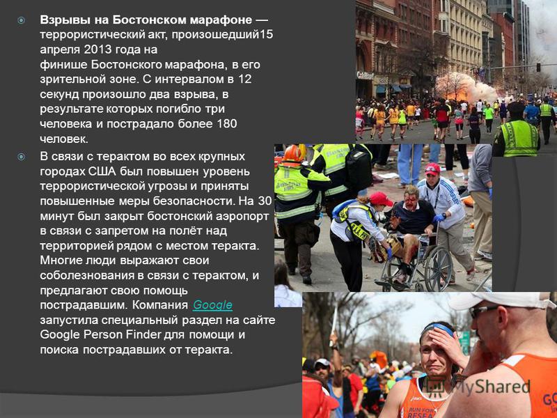 Взрывы на Бостонском марафоне террористический акт, произошедший 15 апреля 2013 года на финише Бостонского марафона, в его зрительной зоне. С интервалом в 12 секунд произошло два взрыва, в результате которых погибло три человека и пострадало более 18