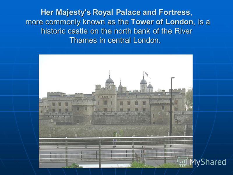 Her Majesty's Royal Palace and Fortress, more commonly known as the Tower of London, is a historic castle on the north bank of the River Thames in central London. Her Majesty's Royal Palace and Fortress, more commonly known as the Tower of London, is
