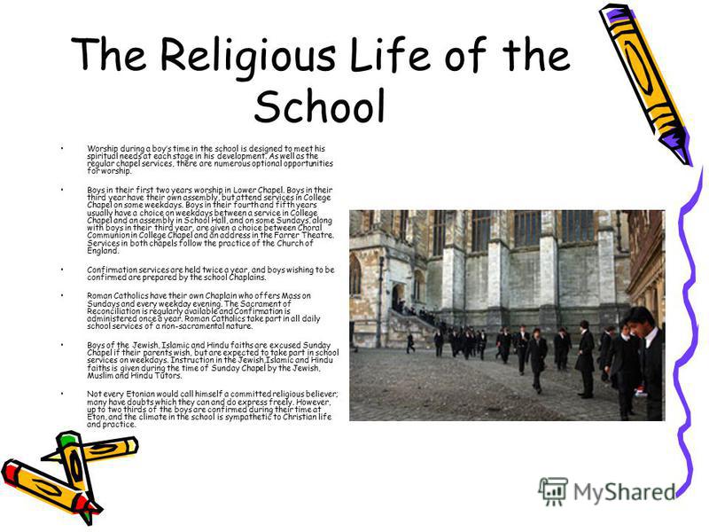 The Religious Life of the School Worship during a boys time in the school is designed to meet his spiritual needs at each stage in his development. As well as the regular chapel services, there are numerous optional opportunities for worship. Boys in