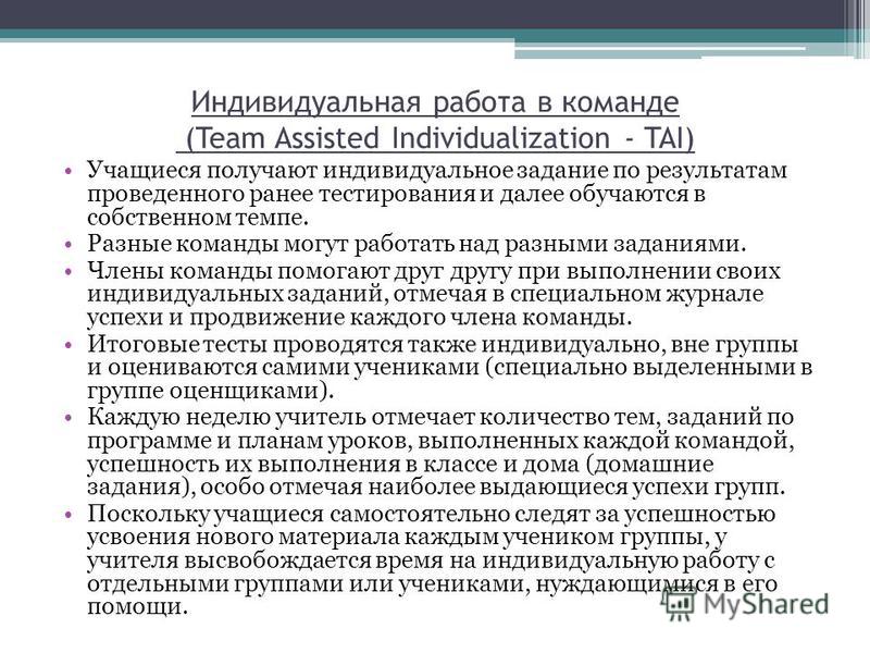 Индивидуальная работа в команде (Team Assisted Individualization - TAI) Учащиеся получают индивидуальное задание по результатам проведенного ранее тестирования и далее обучаются в собственном темпе. Разные команды могут работать над разными заданиями