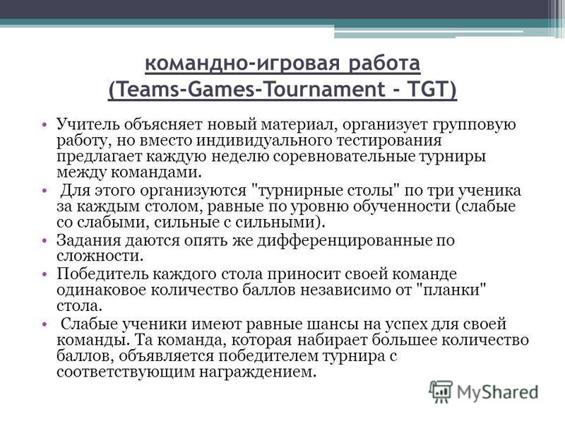 командно-игровая работа (Teams-Games-Tournament - TGT) Учитель объясняет новый материал, организует групповую работу, но вместо индивидуального тестирования предлагает каждую неделю соревновательные турниры между командами. Для этого организуются 