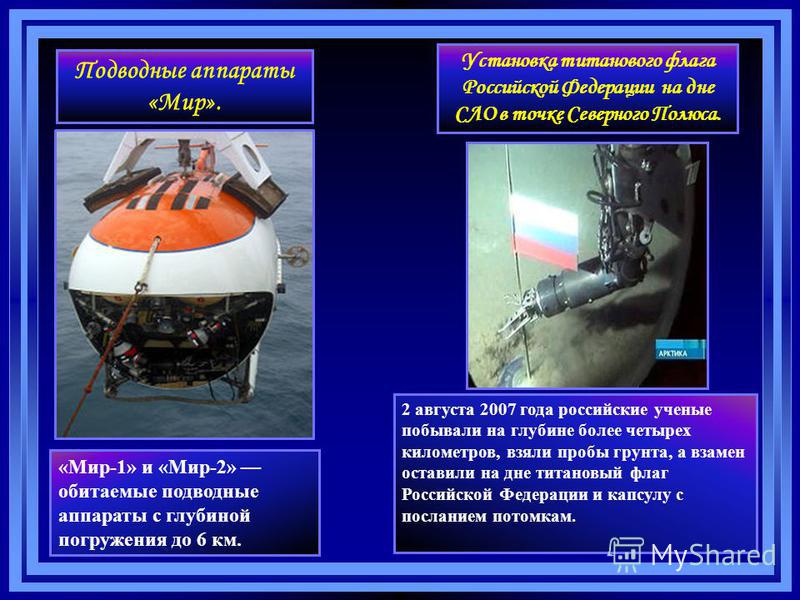 Подводные аппараты «Мир». «Мир-1» и «Мир-2» обитаемые подводные аппараты с глубиной погружения до 6 км. 2 августа 2007 года российские ученые побывали на глубине более четырех километров, взяли пробы грунта, а взамен оставили на дне титановый флаг Ро