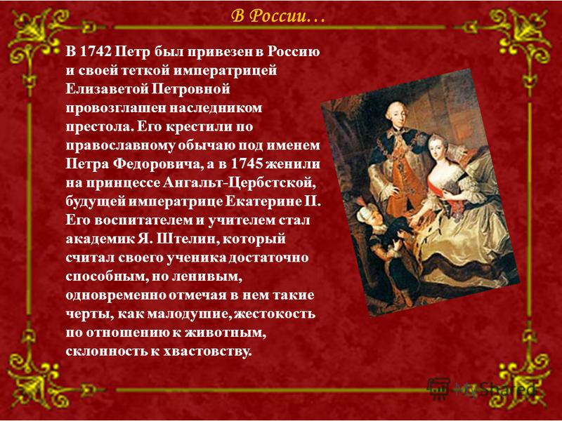 В 1742 Петр был привезен в Россию и своей теткой императрицей Елизаветой Петровной провозглашен наследником престола. Его крестили по православному обычаю под именем Петра Федоровича, а в 1745 женили на принцессе Ангальт-Цербстской, будущей императри