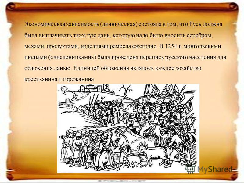 Экономическая зависимость (данническая) состояла в том, что Русь должна была выплачивать тяжелую дань, которую надо было вносить серебром, мехами, продуктами, изделиями ремесла ежегодно. В 1254 г. монгольскими писцами («численниками») была проведена 