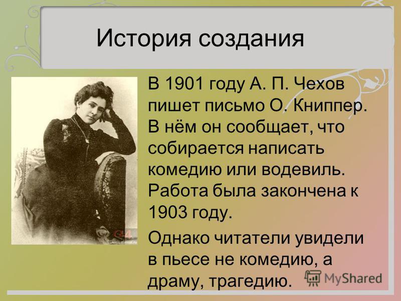 История создания В 1901 году А. П. Чехов пишет письмо О. Книппер. В нём он сообщает, что собирается написать комедию или водевиль. Работа была закончена к 1903 году. Однако читатели увидели в пьесе не комедию, а драму, трагедию.