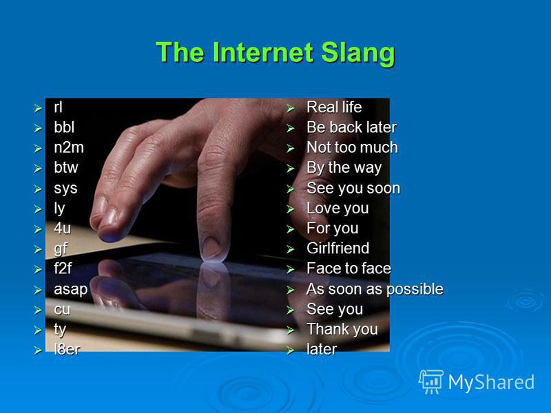 Learn some of the Net Slang, which is developing over the Internet. It can be useful and a lot of fun. Study the list of such expressions: Cu Cu Ty Ty L8er L8er :-o :-o Rl Rl Bbl Bbl N2m N2m Btw Btw Sys Sys Ly Ly 4u 4u Gf Gf F2f F2f Asap Asap
