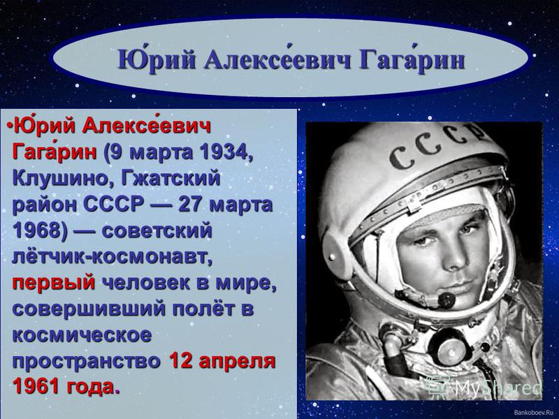 Ю́рий Алексе́евич Гага́рин (9 марта 1934, Клушино, Гжатский район СССР 27 марта 1968) советский лётчик-космонавт, первый человек в мире, совершивший полёт в космическое пространство 12 апреля 1961 года.Ю́рий Алексе́евич Гага́рин (9 марта 1934, Клушин