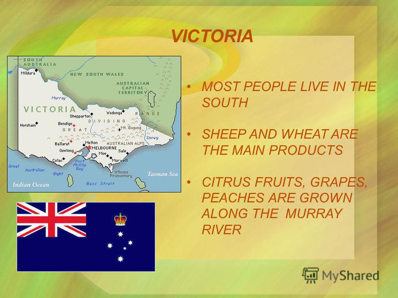 VICTORIA MOST PEOPLE LIVE IN THE SOUTH SHEEP AND WHEAT ARE THE MAIN PRODUCTS CITRUS FRUITS, GRAPES, PEACHES ARE GROWN ALONG THE MURRAY RIVER