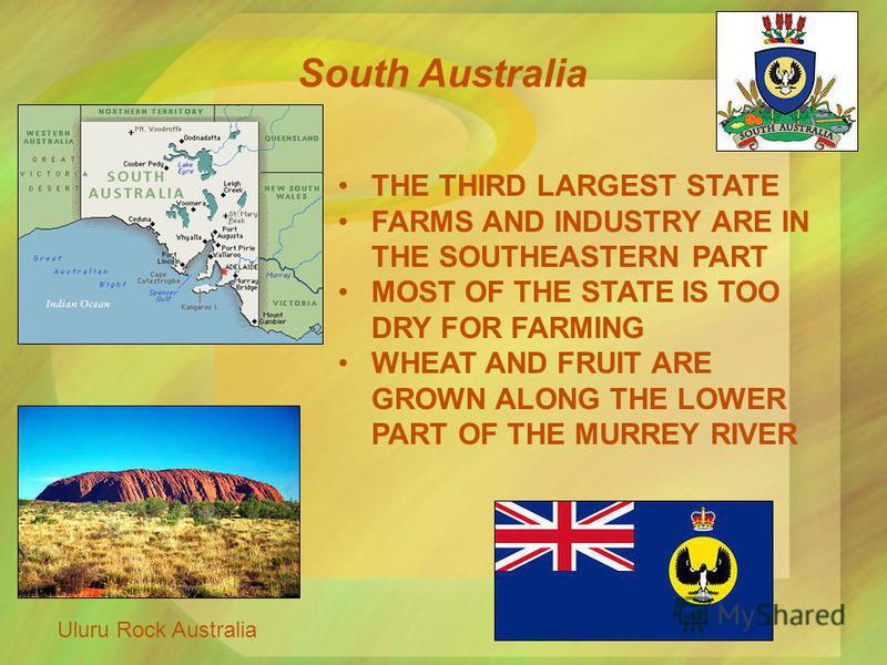 South Australia Uluru Rock Australia THE THIRD LARGEST STATE FARMS AND INDUSTRY ARE IN THE SOUTHEASTERN PART MOST OF THE STATE IS TOO DRY FOR FARMING WHEAT AND FRUIT ARE GROWN ALONG THE LOWER PART OF THE MURREY RIVER