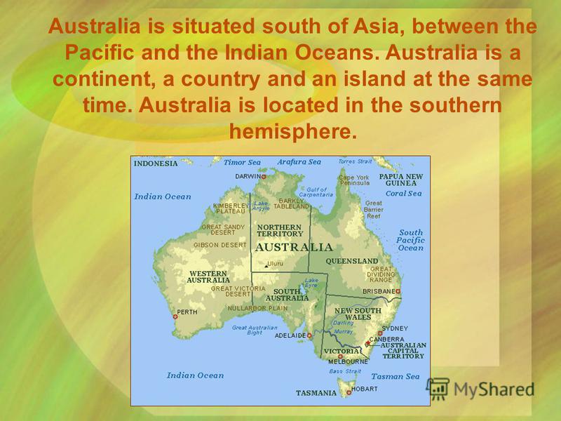 Australia is situated south of Asia, between the Pacific and the Indian Oceans. Australia is a continent, a country and an island at the same time. Australia is located in the southern hemisphere.