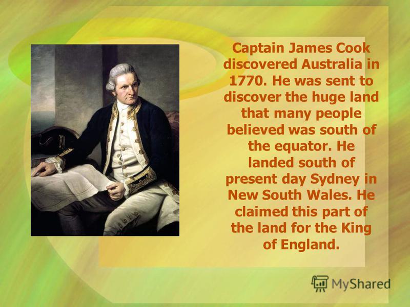 Captain James Cook discovered Australia in 1770. He was sent to discover the huge land that many people believed was south of the equator. He landed south of present day Sydney in New South Wales. He claimed this part of the land for the King of Engl