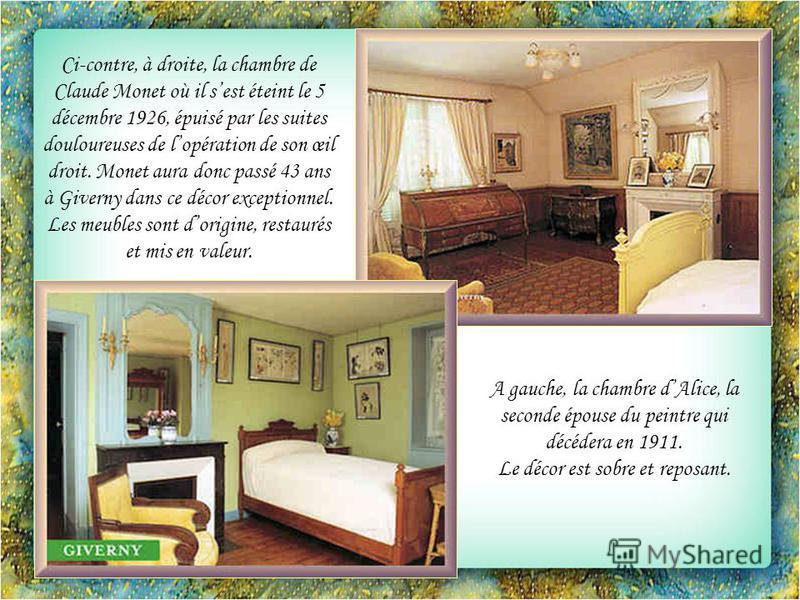 Ci-contre, à droite, la chambre de Claude Monet où il sest éteint le 5 décembre 1926, épuisé par les suites douloureuses de lopération de son œil droit. Monet aura donc passé 43 ans à Giverny dans ce décor exceptionnel. Les meubles sont dorigine, res
