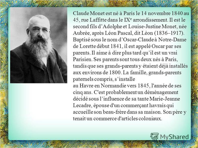 Claude Monet est né à Paris le 14 novembre 1840 au 45, rue Laffitte dans le IX e arrondissement. Il est le second fils dAdolphe et Louise-Justine Monet, née Aubrée, après Léon Pascal, dit Léon (1836–1917). Baptisé sous le nom dOscar-Claude à Notre-Da